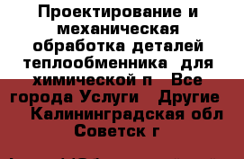 Проектирование и механическая обработка деталей теплообменника  для химической п - Все города Услуги » Другие   . Калининградская обл.,Советск г.